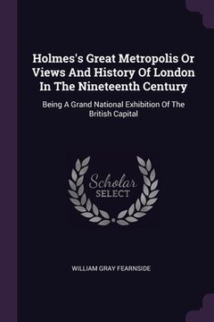 portada Holmes's Great Metropolis Or Views And History Of London In The Nineteenth Century: Being A Grand National Exhibition Of The British Capital (en Inglés)