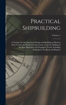 portada Practical Shipbuilding: A Treatise On the Structural Design and Building of Modern Steel Vessels; the Work of Construction, From the Making of (en Inglés)