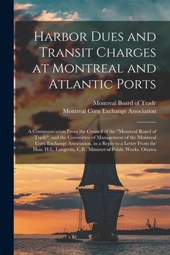 portada Harbor Dues and Transit Charges at Montreal and Atlantic Ports [microform]: a Communication From the Council of the "Montreal Board of Trade", and the (en Inglés)