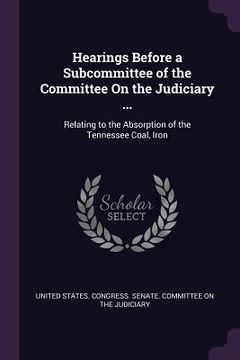 portada Hearings Before a Subcommittee of the Committee On the Judiciary ...: Relating to the Absorption of the Tennessee Coal, Iron (en Inglés)