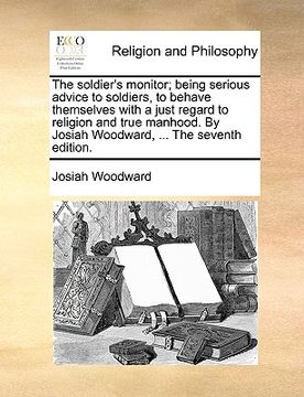 portada the soldier's monitor; being serious advice to soldiers, to behave themselves with a just regard to religion and true manhood. by josiah woodward, ... (en Inglés)
