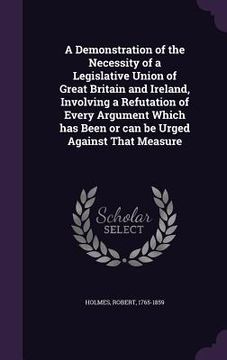 portada A Demonstration of the Necessity of a Legislative Union of Great Britain and Ireland, Involving a Refutation of Every Argument Which has Been or can b