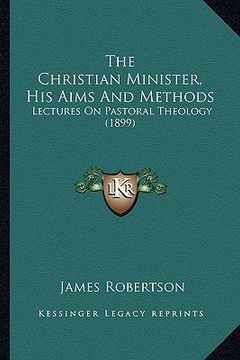 portada the christian minister, his aims and methods: lectures on pastoral theology (1899) (en Inglés)