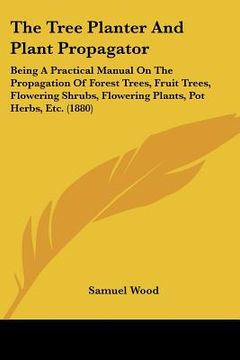 portada the tree planter and plant propagator: being a practical manual on the propagation of forest trees, fruit trees, flowering shrubs, flowering plants, p (in English)
