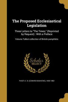portada The Proposed Ecclesiastical Legislation: Three Letters to "The Times," (Reprinted by Request): With a Preface; Volume Talbot collection of British pam (en Inglés)