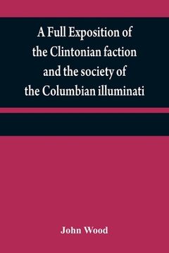 portada A full exposition of the Clintonian faction and the society of the Columbian illuminati: with an account of the writer of the Narrative, and the chara (en Inglés)