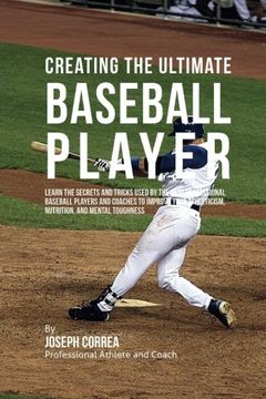 portada Creating the Ultimate Baseball Player: Learn the Secrets and Tricks Used by the Best Professional Baseball Players and Coaches to Improve Your Athleticism, Nutrition, and Mental Toughness