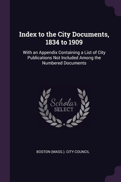 portada Index to the City Documents, 1834 to 1909: With an Appendix Containing a List of City Publications Not Included Among the Numbered Documents (en Inglés)