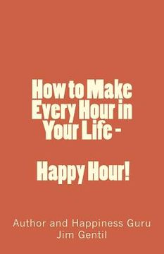 portada How to Make Every Hour in Your Life - Happy Hour!: Welcome to the 24/7 World of Personal Happiness (in English)