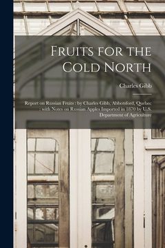 portada Fruits for the Cold North [microform]: Report on Russian Fruits: by Charles Gibb, Abbotsford, Quebec: With Notes on Russian Apples Imported in 1870 by (in English)