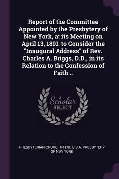 portada Report of the Committee Appointed by the Presbytery of New York, at its Meeting on April 13, 1891, to Consider the "Inaugural Address" of Rev. Charles (en Inglés)