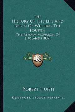 portada the history of the life and reign of william the fourth: the reform monarch of england (1837) (en Inglés)