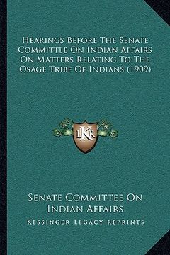 portada hearings before the senate committee on indian affairs on matters relating to the osage tribe of indians (1909) (en Inglés)