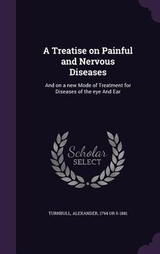 portada A Treatise on Painful and Nervous Diseases: And on a new Mode of Treatment for Diseases of the eye And Ear (en Inglés)