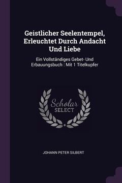 portada Geistlicher Seelentempel, Erleuchtet Durch Andacht Und Liebe: Ein Vollständiges Gebet- Und Erbauungsbuch: Mit 1 Titelkupfer (en Inglés)