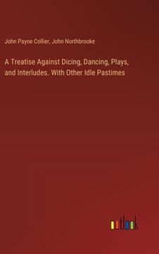 portada A Treatise Against Dicing, Dancing, Plays, and Interludes. With Other Idle Pastimes (en Inglés)