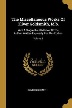 portada The Miscellaneous Works Of Oliver Goldsmith, M.b.: With A Biographical Memoir Of The Author, Written Expressly For This Edition; Volume 2 (en Inglés)