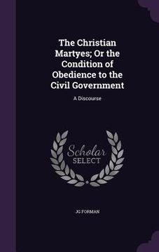 portada The Christian Martyes; Or the Condition of Obedience to the Civil Government: A Discourse (en Inglés)