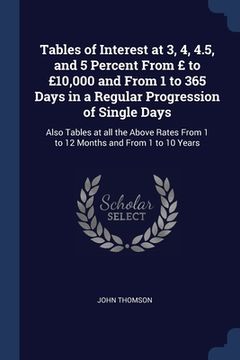 portada Tables of Interest at 3, 4, 4.5, and 5 Percent From £ to £10,000 and From 1 to 365 Days in a Regular Progression of Single Days: Also Tables at all th (en Inglés)