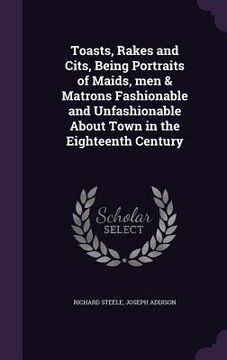 portada Toasts, Rakes and Cits, Being Portraits of Maids, men & Matrons Fashionable and Unfashionable About Town in the Eighteenth Century (in English)