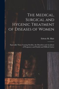 portada The Medical, Surgical and Hygenic Treatment of Diseases of Women: Especially Those Causing Sterility, the Disorders and Accidents of Pregnancy and Pai (en Inglés)