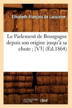 portada Le Parlement de Bourgogne Depuis Son Origine Jusqu'à Sa Chute [V3] (Éd.1864) (en Francés)