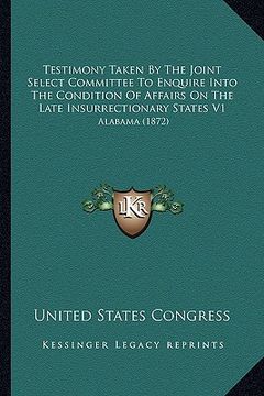 portada testimony taken by the joint select committee to enquire into the condition of affairs on the late insurrectionary states v1: alabama (1872) (in English)