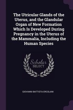 portada The Utricular Glands of the Uterus, and the Glandular Organ of New Formation Which Is Developed During Pregnancy in the Uterus of the Mammalia, Includ (en Inglés)