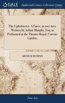 portada The Upholsterer. A Farce, in two Acts. Written by Arthur Murphy, Esq. as Performed at the Theatre-Royal, Covent-Garden. (en Inglés)