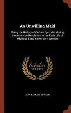 portada An Unwilling Maid: Being the History of Certain Episodes during the American Revolution in the Early Life of Mistress Betty Yorke, born W (en Inglés)