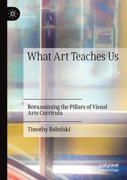 portada What Art Teaches Us: Reexamining the Pillars of Visual Arts Curricula (en Inglés)