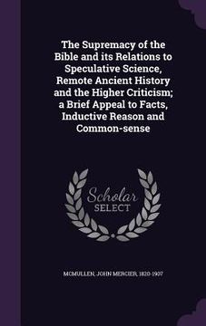 portada The Supremacy of the Bible and its Relations to Speculative Science, Remote Ancient History and the Higher Criticism; a Brief Appeal to Facts, Inducti