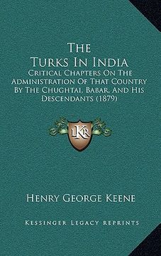 portada the turks in india: critical chapters on the administration of that country by the chughtai, babar, and his descendants (1879) (en Inglés)