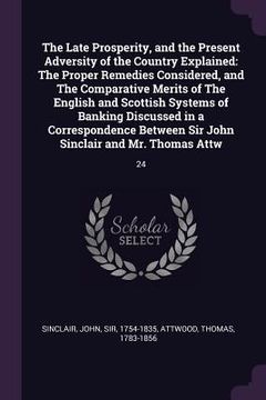 portada The Late Prosperity, and the Present Adversity of the Country Explained: The Proper Remedies Considered, and The Comparative Merits of The English and (en Inglés)