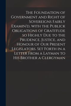 portada The Foundation of Government and Right of Sovereigns Fairly Examin'd, With the Publick Obligations of Gratitude so Highly Due to the Prudence, Justice (en Inglés)