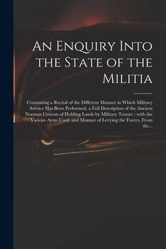 portada An Enquiry Into the State of the Militia: Containing a Recital of the Different Manner in Which Military Service Has Been Performed, a Full Descriptio (in English)