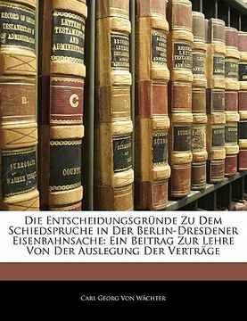 portada Die Entscheidungsgrunde Zu Dem Schiedspruche in Der Berlin-Dresdener Eisenbahnsache: Ein Beitrag Zur Lehre Von Der Auslegung Der Vertrage (in German)