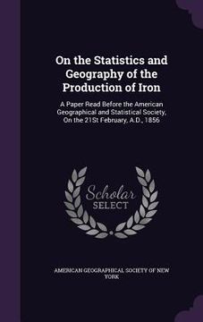 portada On the Statistics and Geography of the Production of Iron: A Paper Read Before the American Geographical and Statistical Society, On the 21St February