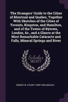 portada The Strangers' Guide to the Cities of Montreal and Quebec, Together With Sketches of the Cities of Toronto, Kingston, and Hamilton, and of the Towns o (en Inglés)