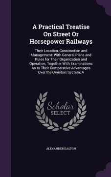 portada A Practical Treatise On Street Or Horsepower Railways: Their Location, Construction and Management: With General Plans and Rules for Their Organizatio (in English)