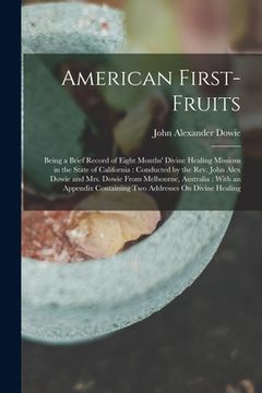 portada American First-Fruits: Being a Brief Record of Eight Months' Divine Healing Missions in the State of California: Conducted by the Rev. John A (in English)