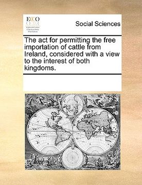 portada the act for permitting the free importation of cattle from ireland, considered with a view to the interest of both kingdoms. (en Inglés)