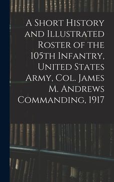 portada A Short History and Illustrated Roster of the 105th Infantry, United States Army, Col. James M. Andrews Commanding, 1917 (en Inglés)