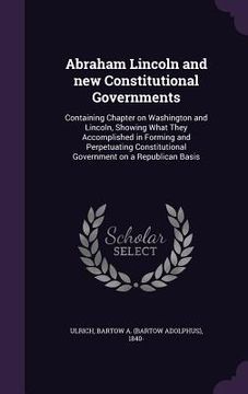portada Abraham Lincoln and new Constitutional Governments: Containing Chapter on Washington and Lincoln, Showing What They Accomplished in Forming and Perpet (en Inglés)