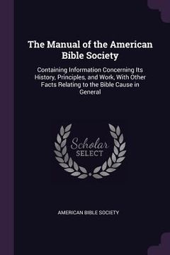 portada The Manual of the American Bible Society: Containing Information Concerning Its History, Principles, and Work, With Other Facts Relating to the Bible