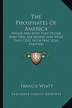 portada the phosphates of america: where and how they occur; how they are mined; and what they cost, with practical treatises (en Inglés)