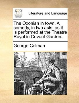 portada the oxonian in town. a comedy, in two acts, as it is performed at the theatre royal in covent garden. (en Inglés)