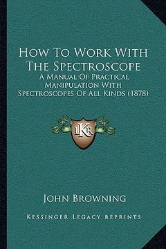 portada how to work with the spectroscope: a manual of practical manipulation with spectroscopes of all kinds (1878) (in English)
