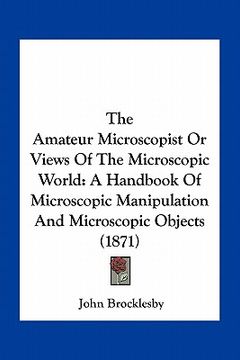 portada the amateur microscopist or views of the microscopic world: a handbook of microscopic manipulation and microscopic objects (1871) (en Inglés)