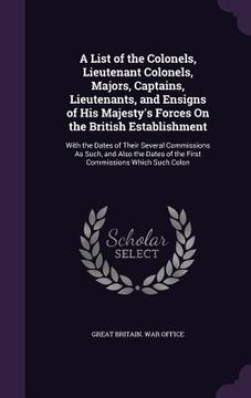 portada A List of the Colonels, Lieutenant Colonels, Majors, Captains, Lieutenants, and Ensigns of His Majesty's Forces On the British Establishment: With the (en Inglés)